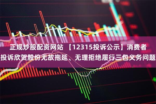 正规炒股配资网站 【12315投诉公示】消费者投诉欣贺股份无故拖延、无理拒绝履行三包义务问题