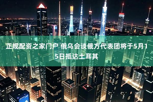 正规配资之家门户 俄乌会谈俄方代表团将于5月15日抵达土耳其