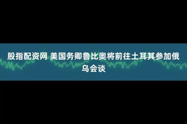 股指配资网 美国务卿鲁比奥将前往土耳其参加俄乌会谈
