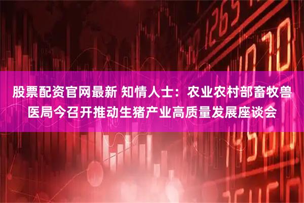 股票配资官网最新 知情人士：农业农村部畜牧兽医局今召开推动生猪产业高质量发展座谈会