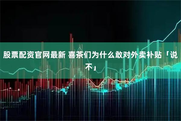 股票配资官网最新 喜茶们为什么敢对外卖补贴「说不」