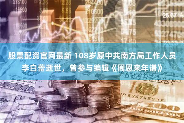 股票配资官网最新 108岁原中共南方局工作人员李白蕾逝世，曾参与编辑《周恩来年谱》