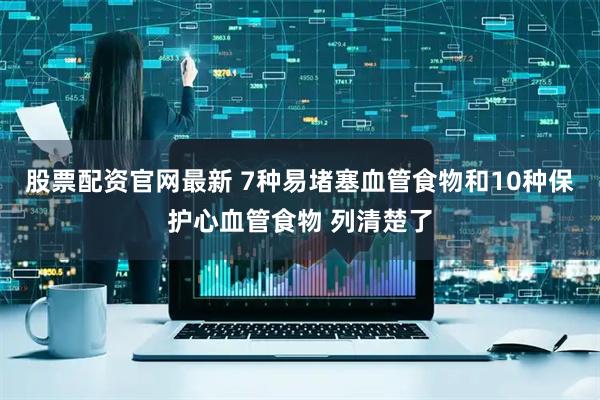 股票配资官网最新 7种易堵塞血管食物和10种保护心血管食物 列清楚了
