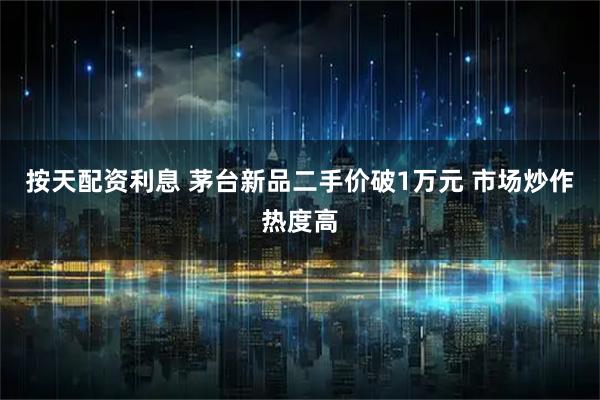 按天配资利息 茅台新品二手价破1万元 市场炒作热度高