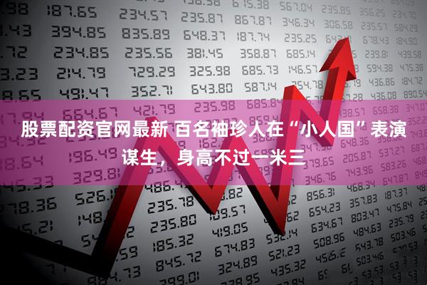 股票配资官网最新 百名袖珍人在“小人国”表演谋生，身高不过一米三