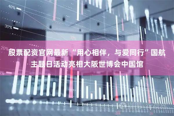 股票配资官网最新 “用心相伴，与爱同行”国航主题日活动亮相大阪世博会中国馆