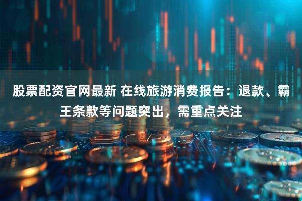 股票配资官网最新 在线旅游消费报告：退款、霸王条款等问题突出，需重点关注