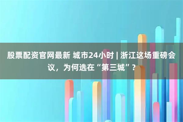 股票配资官网最新 城市24小时 | 浙江这场重磅会议，为何选在“第三城”？