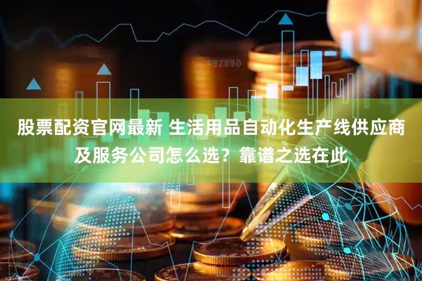 股票配资官网最新 生活用品自动化生产线供应商及服务公司怎么选?靠谱之选在此