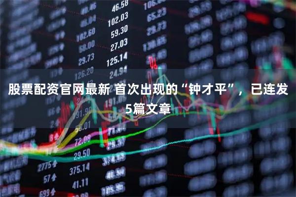股票配资官网最新 首次出现的“钟才平”，已连发5篇文章
