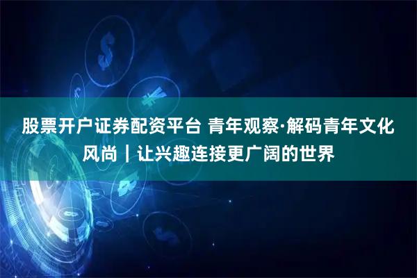 股票开户证券配资平台 青年观察·解码青年文化风尚|让兴趣连接更广阔的世界