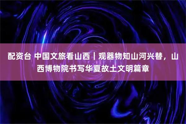 配资台 中国文旅看山西｜观器物知山河兴替，山西博物院书写华夏故土文明篇章