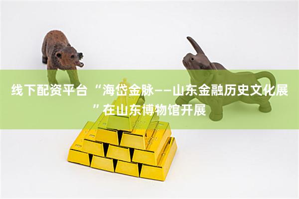 线下配资平台 “海岱金脉——山东金融历史文化展”在山东博物馆开展