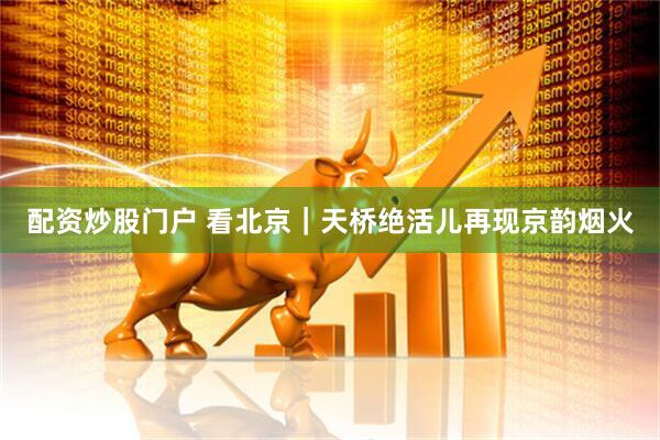配资炒股门户 看北京｜天桥绝活儿再现京韵烟火