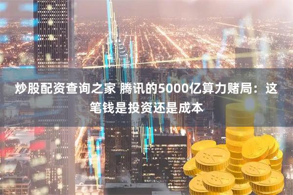 炒股配资查询之家 腾讯的5000亿算力赌局：这笔钱是投资还是成本